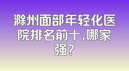 滁州面部年轻化医院排名前十，哪家强？