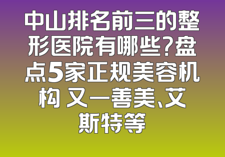 中山排名前三的整形医院有哪些？盘点5家正规美容机构 又一善美、艾斯特等