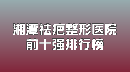 湘潭祛疤整形医院前十强排行榜