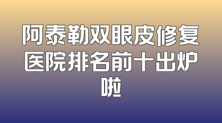 阿泰勒双眼皮修复医院排名前十出炉啦