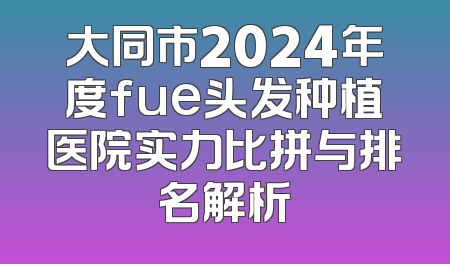 大同市2024年度fue头发种植医院实力比拼与排名解析