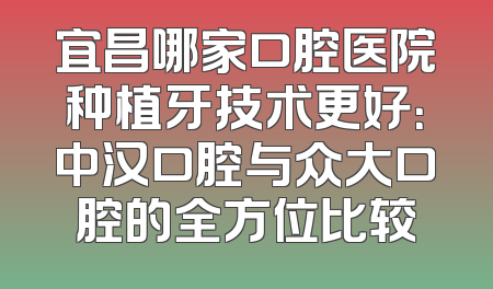 宜昌哪家口腔医院种植牙技术更好：中汉口腔与众大口腔的全方位比较