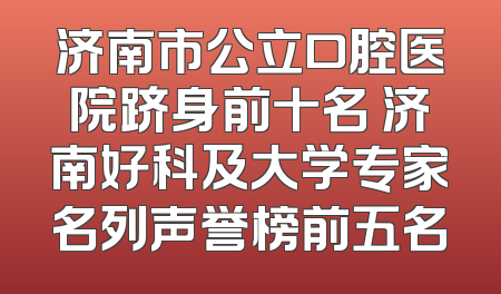 济南市公立口腔医院跻身前十名 济南好科及大学专家名列声誉榜前五名