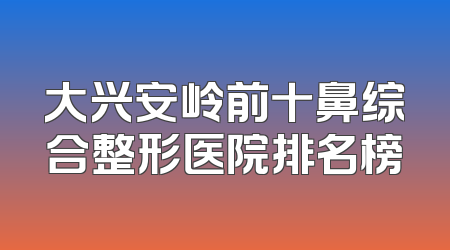 大兴安岭前十鼻综合整形医院排名榜