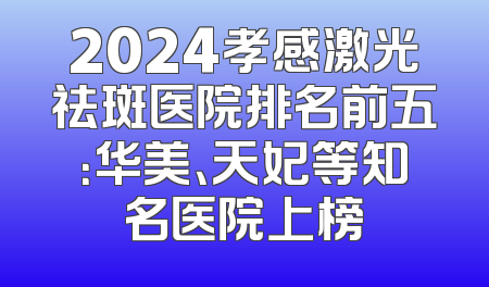 2024孝感激光祛斑医院排名前五：华美、天妃等知名医院上榜