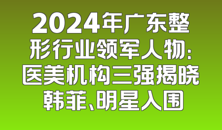 2024年广东整形行业领军人物：医美机构三强揭晓 韩菲、明星入围