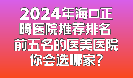 2024年海口正畸医院推荐排名 前五名的医美医院你会选哪家？