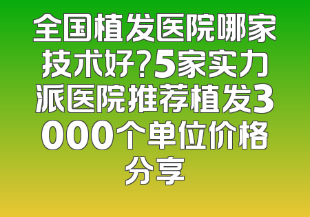 全国植发医院哪家技术好？5家实力派医院推荐植发3000个单位价格分享
