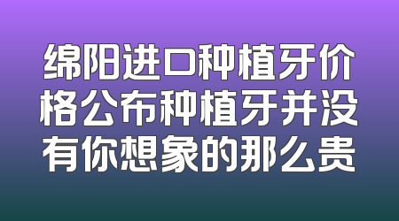 绵阳进口种植牙价格公布种植牙并没有你想象的那么贵