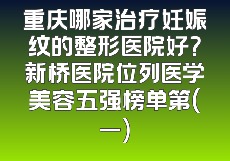 重庆哪家治疗妊娠纹的整形医院好？新桥医院位列医学美容五强榜单第(一)
