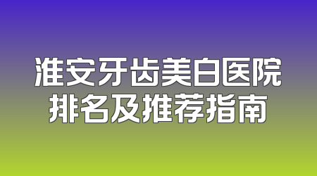 淮安牙齿美白医院排名及推荐指南