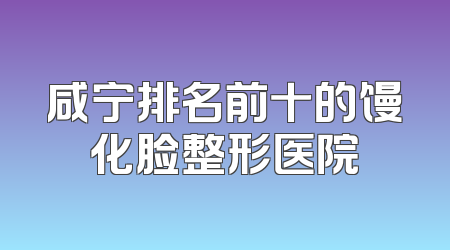 咸宁排名前十的馒化脸整形医院