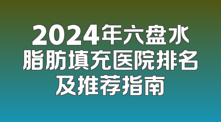 2024年六盘水脂肪填充医院排名及推荐指南