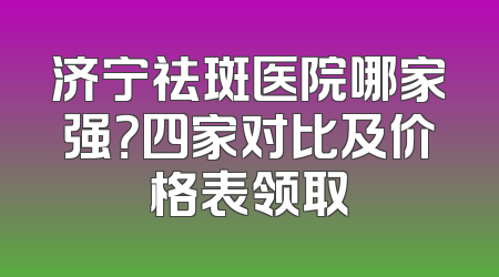 济宁祛斑医院哪家强？四家对比及价格表领取