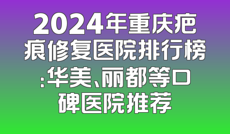 2024年重庆疤痕修复医院排行榜：华美、丽都等口碑医院推荐