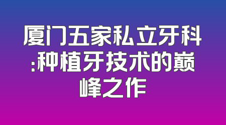 厦门五家私立牙科：种植牙技术的巅峰之作