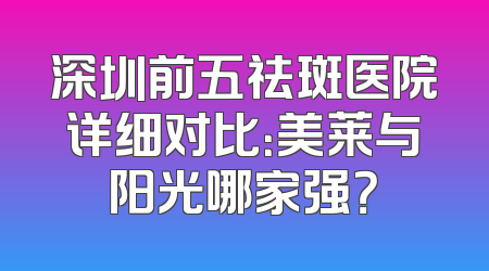 深圳前五祛斑医院详细对比：美莱与阳光哪家强？