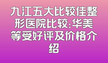 九江五大比较佳整形医院比较：华美等受好评及价格介绍
