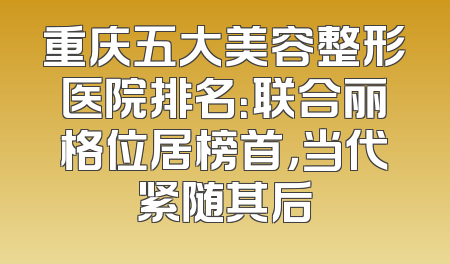 重庆五大美容整形医院排名：联合丽格位居榜首，当代紧随其后