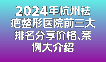 2024年杭州祛疤整形医院前三大排名分享价格、案例大介绍