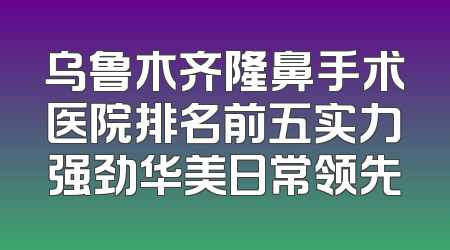 乌鲁木齐隆鼻手术医院排名前五实力强劲华美日常领先