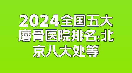 2024全国五大磨骨医院排名：北京八大处等