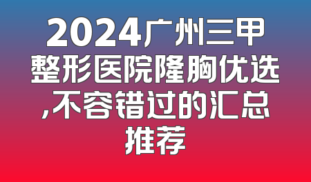 2024广州三甲整形医院隆胸优选，不容错过的汇总推荐