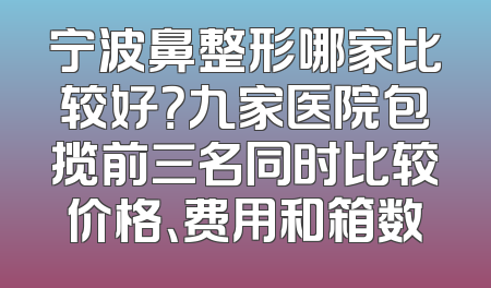 宁波鼻整形哪家比较好？九家医院包揽前三名同时比较价格、费用和箱数