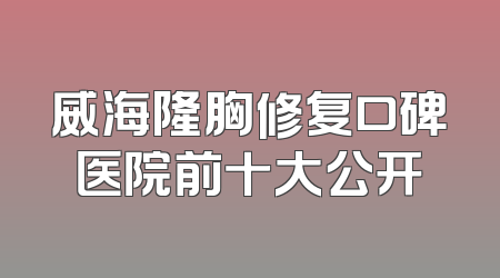 威海隆胸修复口碑医院前十大公开