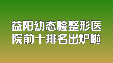 益阳幼态脸整形医院前十排名出炉啦
