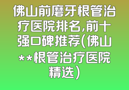 佛山前磨牙根管治疗医院排名，前十强口碑推荐（佛山**根管治疗医院精选）