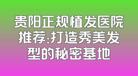 贵阳正规植发医院推荐：打造秀美发型的秘密基地