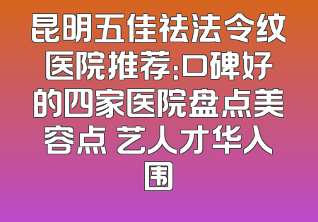 昆明五佳祛法令纹医院推荐：口碑好的四家医院盘点美容点 艺人才华入围
