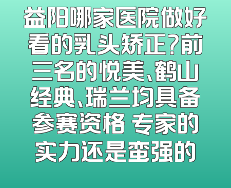 益阳哪家医院做好看的乳头矫正？前三名的悦美、鹤山经典、瑞兰均具备参赛资格 专家的实力还是蛮强的