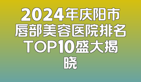 2024年庆阳市唇部美容医院排名TOP10盛大揭晓