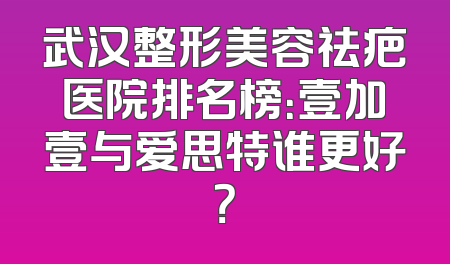 武汉整形美容祛疤医院排名榜：壹加壹与爱思特谁更好？