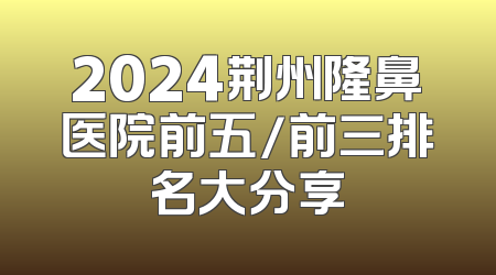 2024荆州隆鼻医院前五/前三排名大分享