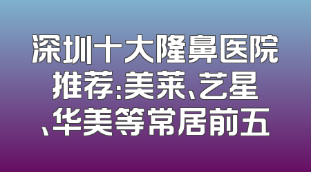 深圳十大隆鼻医院推荐：美莱、艺星、华美等常居前五