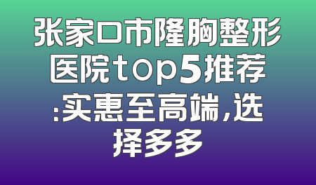 张家口市隆胸整形医院top5推荐：实惠至高端，选择多多