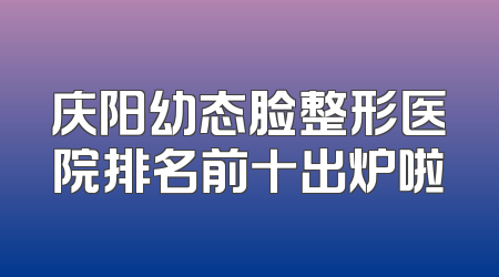 庆阳幼态脸整形医院排名前十出炉啦