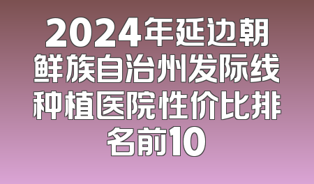 2024年延边朝鲜族自治州发际线种植医院性价比排名前10