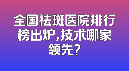 全国祛斑医院排行榜出炉，技术哪家领先？