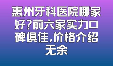 惠州牙科医院哪家好？前六家实力口碑俱佳，价格介绍无余