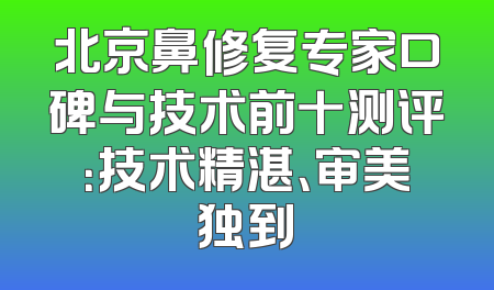 北京鼻修复专家口碑与技术前十测评：技术精湛、审美独到