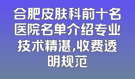 合肥皮肤科前十名医院名单介绍专业技术精湛，收费透明规范