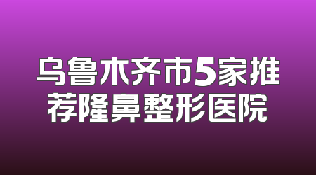 乌鲁木齐市5家推荐隆鼻整形医院