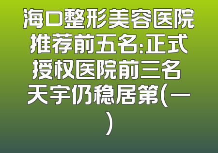 海口整形美容医院推荐前五名：正式授权医院前三名 天宇仍稳居第(一)