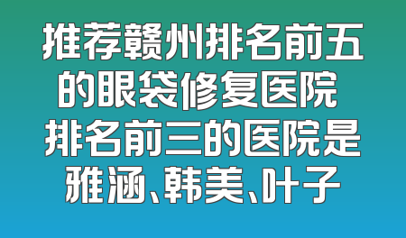 推荐赣州排名前五的眼袋修复医院 排名前三的医院是雅涵、韩美、叶子