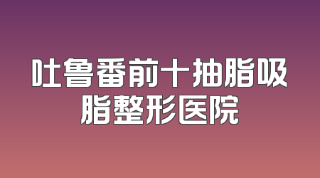 吐鲁番前十抽脂吸脂整形医院