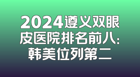 2024遵义双眼皮医院排名前八：韩美位列第二